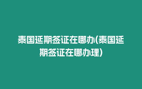 泰國延期簽證在哪辦(泰國延期簽證在哪辦理)