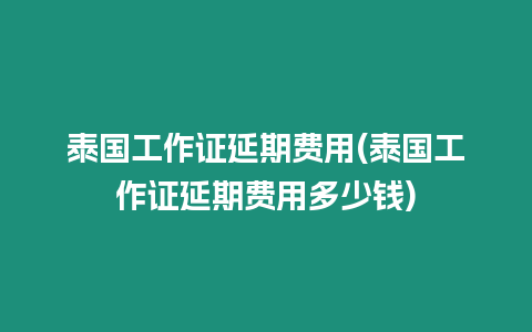 泰國工作證延期費用(泰國工作證延期費用多少錢)