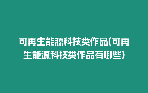 可再生能源科技類作品(可再生能源科技類作品有哪些)