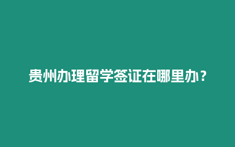 貴州辦理留學(xué)簽證在哪里辦？