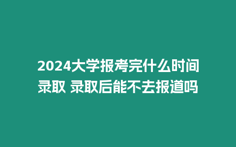 2024大學報考完什么時間錄取 錄取后能不去報道嗎