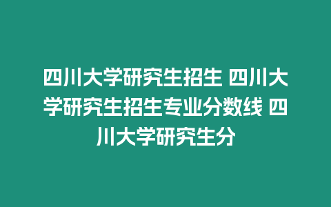 四川大學研究生招生 四川大學研究生招生專業分數線 四川大學研究生分