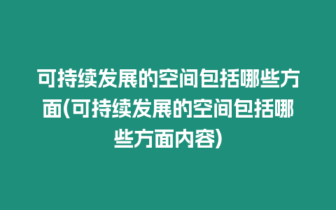 可持續發展的空間包括哪些方面(可持續發展的空間包括哪些方面內容)