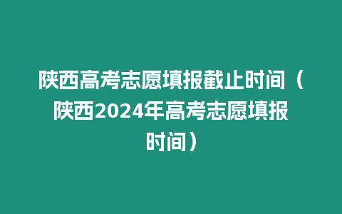 陜西高考志愿填報截止時間（陜西2024年高考志愿填報時間）