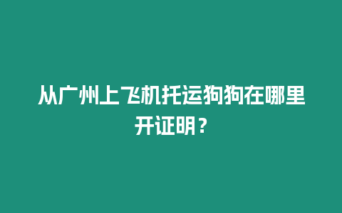 從廣州上飛機托運狗狗在哪里開證明？