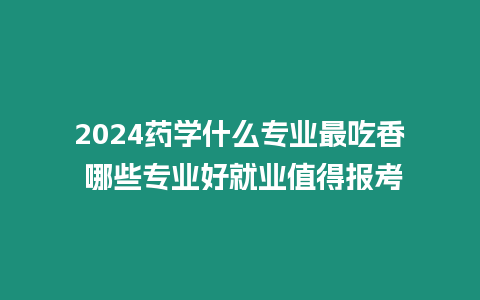 2024藥學什么專業最吃香 哪些專業好就業值得報考