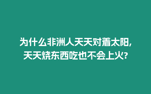 為什么非洲人天天對著太陽,天天燒東西吃也不會上火?