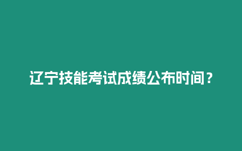 遼寧技能考試成績公布時間？