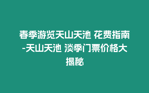 春季游覽天山天池 花費指南-天山天池 淡季門票價格大揭秘