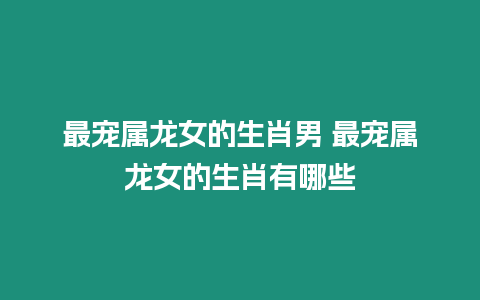 最寵屬龍女的生肖男 最寵屬龍女的生肖有哪些