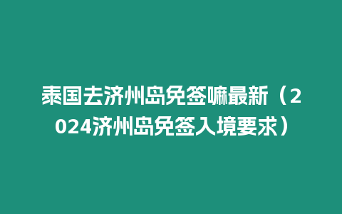 泰國去濟州島免簽嘛最新（2024濟州島免簽入境要求）