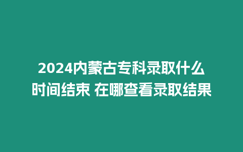 2024內蒙古專科錄取什么時間結束 在哪查看錄取結果