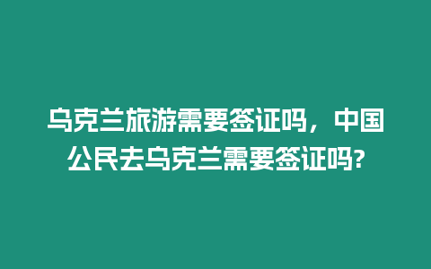 烏克蘭旅游需要簽證嗎，中國公民去烏克蘭需要簽證嗎?