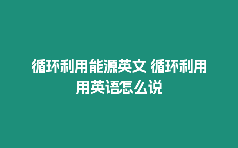 循環(huán)利用能源英文 循環(huán)利用用英語(yǔ)怎么說(shuō)