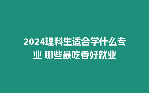 2024理科生適合學什么專業 哪些最吃香好就業