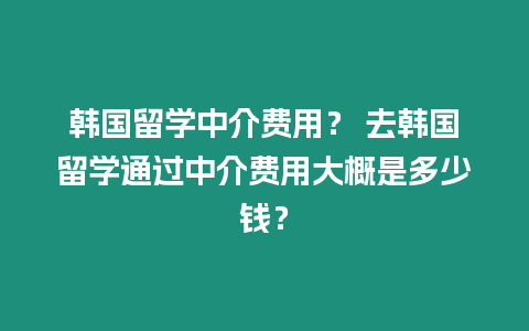 韓國留學中介費用？ 去韓國留學通過中介費用大概是多少錢？