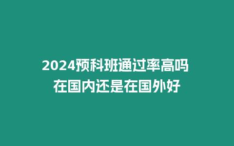 2024預科班通過率高嗎 在國內還是在國外好