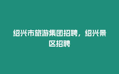 紹興市旅游集團招聘，紹興景區招聘