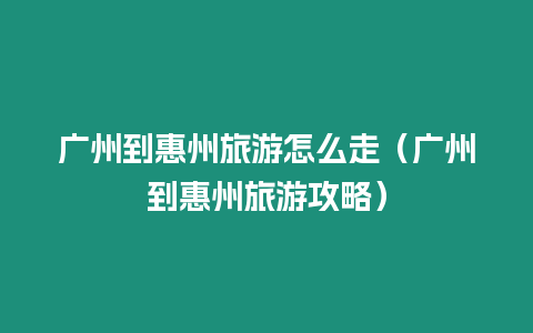 廣州到惠州旅游怎么走（廣州到惠州旅游攻略）