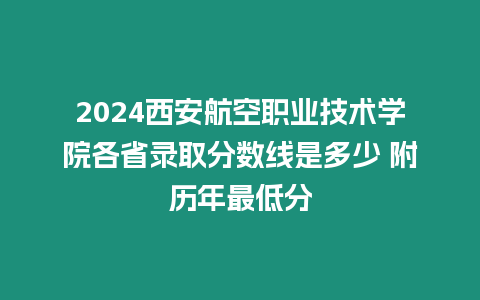 2024西安航空職業技術學院各省錄取分數線是多少 附歷年最低分