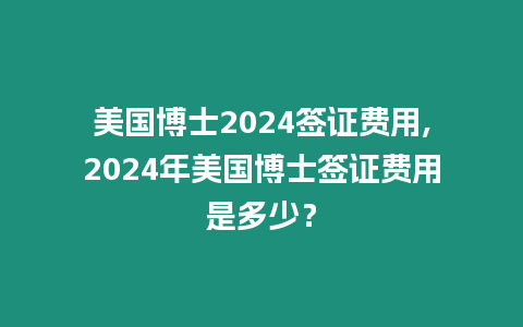 美國博士2024簽證費用,2024年美國博士簽證費用是多少？