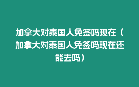 加拿大對(duì)泰國人免簽嗎現(xiàn)在（加拿大對(duì)泰國人免簽嗎現(xiàn)在還能去嗎）