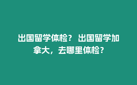 出國留學體檢？ 出國留學加拿大，去哪里體檢？