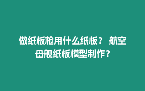 做紙板槍用什么紙板？ 航空母艦紙板模型制作？