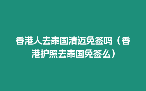 香港人去泰國清邁免簽嗎（香港護照去泰國免簽么）