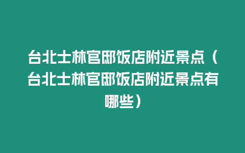 臺(tái)北士林官邸飯店附近景點(diǎn)（臺(tái)北士林官邸飯店附近景點(diǎn)有哪些）