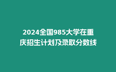 2024全國985大學在重慶招生計劃及錄取分數線