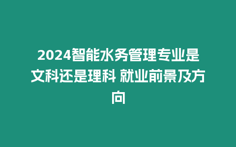 2024智能水務管理專業是文科還是理科 就業前景及方向