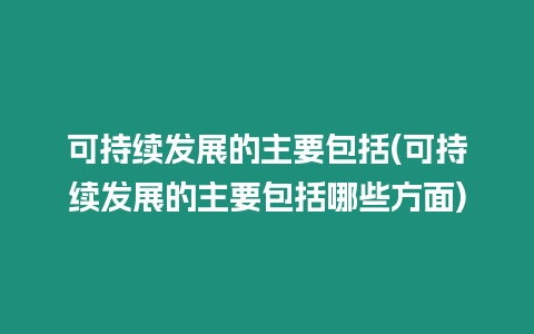 可持續(xù)發(fā)展的主要包括(可持續(xù)發(fā)展的主要包括哪些方面)