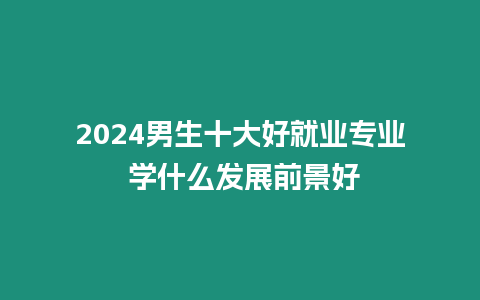 2024男生十大好就業專業 學什么發展前景好