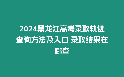 2024黑龍江高考錄取軌跡查詢方法及入口 錄取結(jié)果在哪查