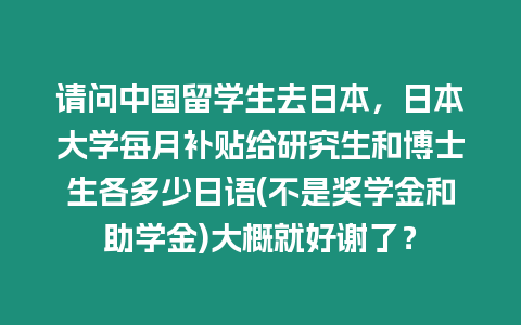 請問中國留學生去日本，日本大學每月補貼給研究生和博士生各多少日語(不是獎學金和助學金)大概就好謝了？