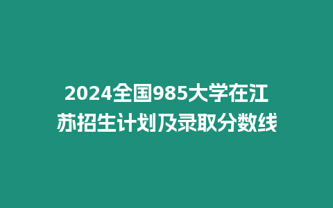 2024全國985大學(xué)在江蘇招生計(jì)劃及錄取分?jǐn)?shù)線