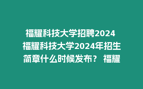 福耀科技大學招聘2024 福耀科技大學2024年招生簡章什么時候發布？ 福耀