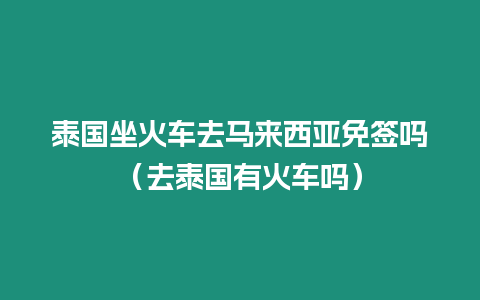 泰國坐火車去馬來西亞免簽嗎（去泰國有火車嗎）