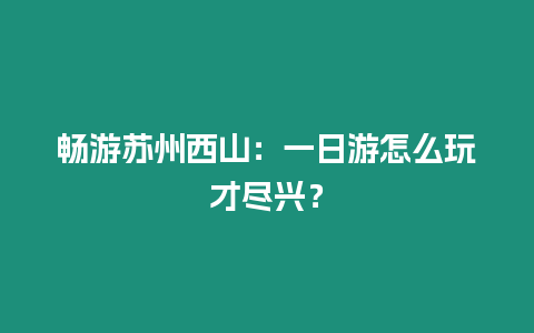 暢游蘇州西山：一日游怎么玩才盡興？