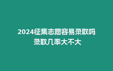 2024征集志愿容易錄取嗎 錄取幾率大不大