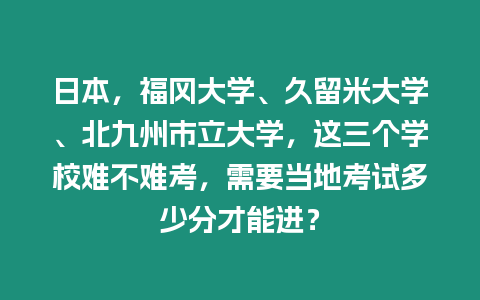 日本，福岡大學、久留米大學、北九州市立大學，這三個學校難不難考，需要當地考試多少分才能進？