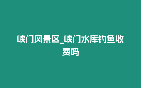 峽門風景區(qū)_峽門水庫釣魚收費嗎