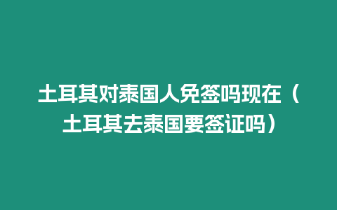 土耳其對泰國人免簽嗎現在（土耳其去泰國要簽證嗎）