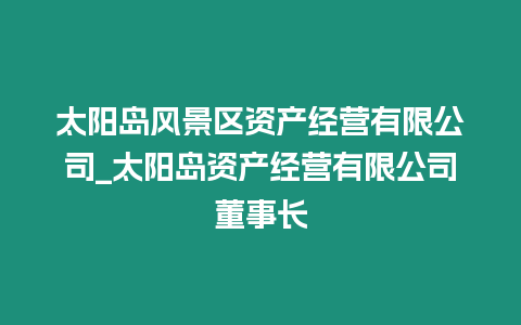 太陽島風景區資產經營有限公司_太陽島資產經營有限公司董事長