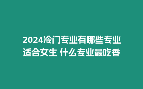 2024冷門專業(yè)有哪些專業(yè)適合女生 什么專業(yè)最吃香