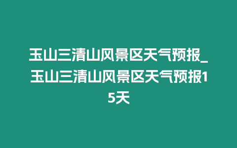 玉山三清山風景區天氣預報_玉山三清山風景區天氣預報15天