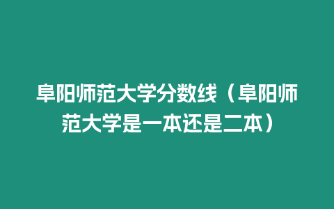 阜陽師范大學分數(shù)線（阜陽師范大學是一本還是二本）