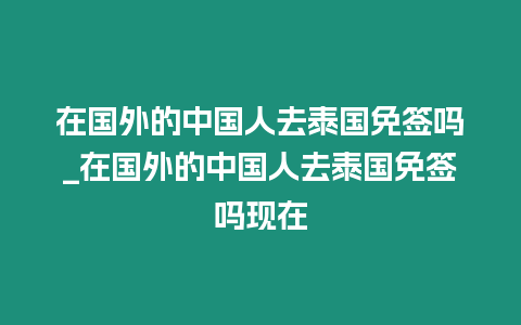 在國外的中國人去泰國免簽嗎_在國外的中國人去泰國免簽嗎現在