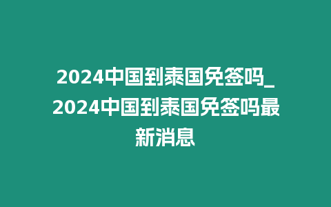 2024中國到泰國免簽嗎_2024中國到泰國免簽嗎最新消息